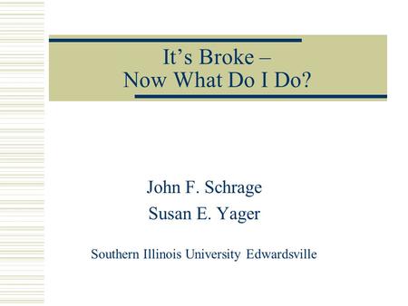 It’s Broke – Now What Do I Do? John F. Schrage Susan E. Yager Southern Illinois University Edwardsville.