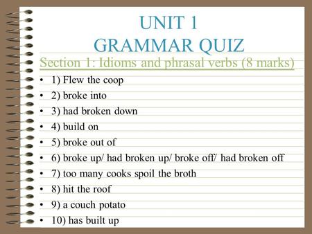 UNIT 1 GRAMMAR QUIZ Section 1: Idioms and phrasal verbs (8 marks) 1) Flew the coop 2) broke into 3) had broken down 4) build on 5) broke out of 6) broke.