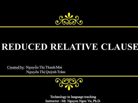 Technology in language teaching Instructor : Mr. Nguyen Ngoc Vu, Ph.D. REDUCED RELATIVE CLAUSE Created by: Nguyễn Thị Thanh Mai Nguyễn Thị Quỳnh Trâm.