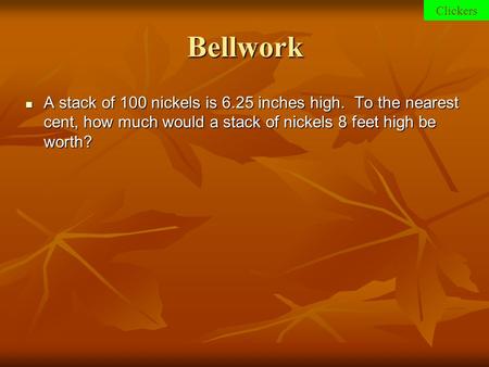 Clickers Bellwork A stack of 100 nickels is 6.25 inches high. To the nearest cent, how much would a stack of nickels 8 feet high be worth?