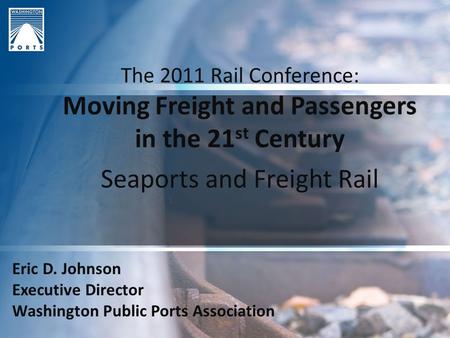 The 2011 Rail Conference: Moving Freight and Passengers in the 21 st Century Seaports and Freight Rail Eric D. Johnson Executive Director Washington Public.