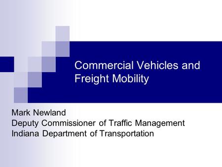 Commercial Vehicles and Freight Mobility Mark Newland Deputy Commissioner of Traffic Management Indiana Department of Transportation.