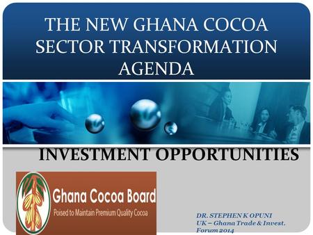 THE NEW GHANA COCOA SECTOR TRANSFORMATION AGENDA INVESTMENT OPPORTUNITIES DR. STEPHEN K OPUNI UK – Ghana Trade & Invest. Forum 2014.