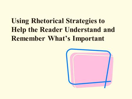 Using Rhetorical Strategies to Help the Reader Understand and Remember What’s Important.