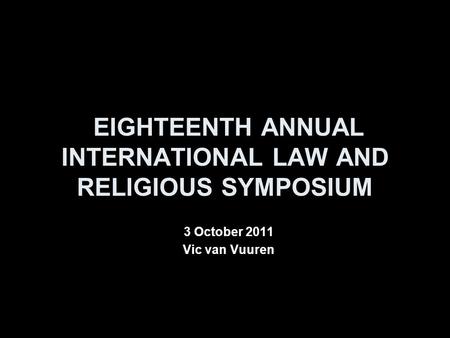 EIGHTEENTH ANNUAL INTERNATIONAL LAW AND RELIGIOUS SYMPOSIUM 3 October 2011 Vic van Vuuren.