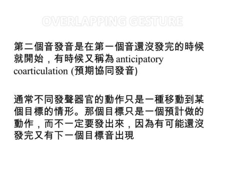 第二個音發音是在第一個音還沒發完的時候 就開始，有時候又稱為 anticipatory coarticulation ( 預期協同發音 ) 通常不同發聲器官的動作只是一種移動到某 個目標的情形。那個目標只是一個預計做的 動作，而不一定要發出來，因為有可能還沒 發完又有下一個目標音出現.