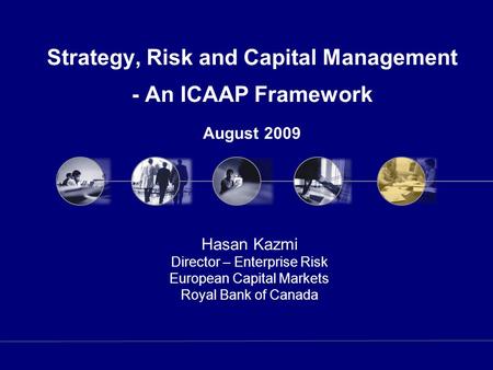 Strategy, Risk and Capital Management - An ICAAP Framework August 2009 Hasan Kazmi Director – Enterprise Risk European Capital Markets Royal Bank of Canada.