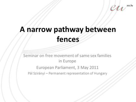 A narrow pathway between fences Seminar on free movement of same sex families in Europe European Parliament, 3 May 2011 Pál Szirányi – Permanent representation.