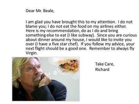 Dear Mr. Beale, I am glad you have brought this to my attention. I do not blame you; I do not eat the food on my airlines either. Here is my recommendation,