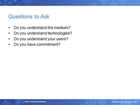 Web Usability Workshop 1 © 2005 Imran Hussain | UMT Questions to Ask Do you understand the medium? Do you understand technologies? Do you understand your.