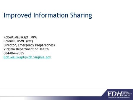 Improved Information Sharing Robert Mauskapf, MPA Colonel, USMC (ret) Director, Emergency Preparedness Virginia Department of Health 804-864-7035