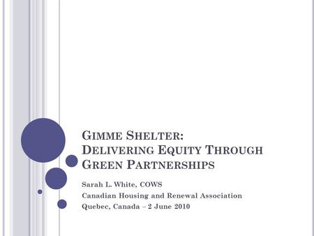 G IMME S HELTER : D ELIVERING E QUITY T HROUGH G REEN P ARTNERSHIPS Sarah L. White, COWS Canadian Housing and Renewal Association Quebec, Canada – 2 June.