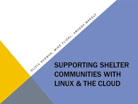 SUPPORTING SHELTER COMMUNITIES WITH LINUX & THE CLOUD OLIVIA HUSMAN, MIKE FLIERL, AMANDA MAROLF.