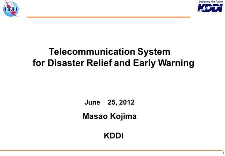 1 Telecommunication System for Disaster Relief and Early Warning June 25, 2012 Masao Kojima KDDI.