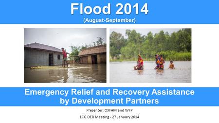 Flood 2014 (August-September) Emergency Relief and Recovery Assistance by Development Partners Presenter: OXFAM and WFP LCG DER Meeting - 27 January 2014.