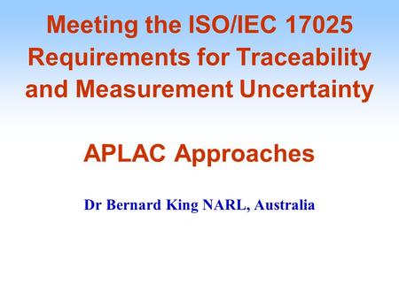 Meeting the ISO/IEC 17025 Requirements for Traceability and Measurement Uncertainty APLAC Approaches Dr Bernard King NARL, Australia.