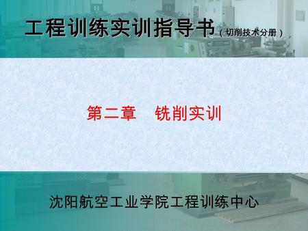 沈阳航空工业学院工程训练中心 第二章 铣削实训 工程训练实训指导书 （切削技术分册） 沈阳航空工业学院工程训练中心.