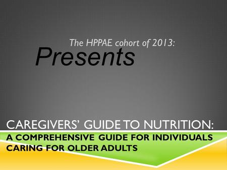 CAREGIVERS’ GUIDE TO NUTRITION: A COMPREHENSIVE GUIDE FOR INDIVIDUALS CARING FOR OLDER ADULTS The HPPAE cohort of 2013: Presents.