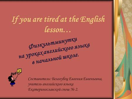 If you are tired at the English lesson… Физкультминутки на уроках английского языка в начальной школе. Составитель: Белогубец Евгения Евгеньевна, учитель.