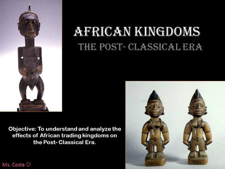 African Kingdoms The Post- Classical Era Objective: To understand and analyze the effects of African trading kingdoms on the Post- Classical Era. Ms. Costa.