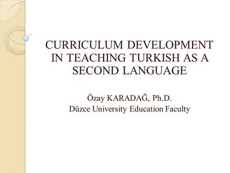 CURRICULUM DEVELOPMENT IN TEACHING TURKISH AS A SECOND LANGUAGE Özay KARADAĞ, Ph.D. Düzce University Education Faculty.