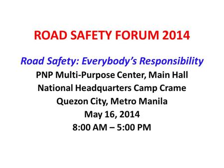 ROAD SAFETY FORUM 2014 Road Safety: Everybody’s Responsibility PNP Multi-Purpose Center, Main Hall National Headquarters Camp Crame Quezon City, Metro.