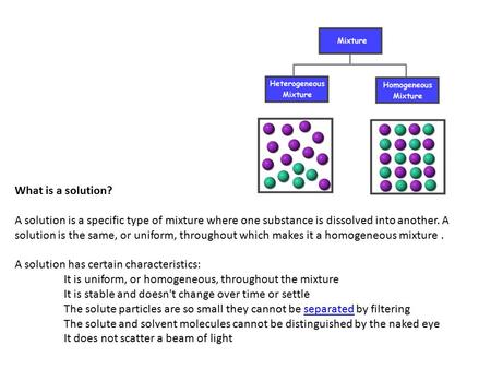 What is a solution? A solution is a specific type of mixture where one substance is dissolved into another. A solution is the same, or uniform, throughout.