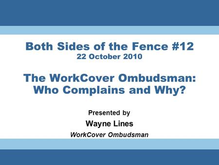 Both Sides of the Fence #12 22 October 2010 The WorkCover Ombudsman: Who Complains and Why? Presented by Wayne Lines WorkCover Ombudsman.