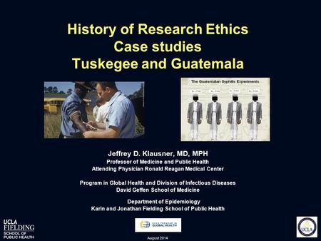 History of Research Ethics Case studies Tuskegee and Guatemala Jeffrey D. Klausner, MD, MPH Professor of Medicine and Public Health Attending Physician.