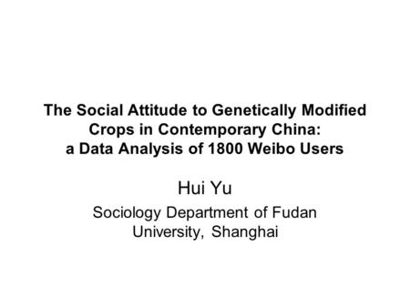 The Social Attitude to Genetically Modified Crops in Contemporary China: a Data Analysis of 1800 Weibo Users Hui Yu Sociology Department of Fudan University,