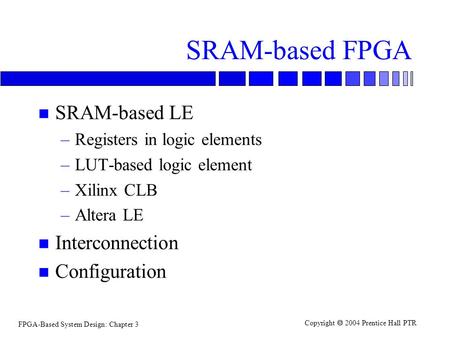 FPGA-Based System Design: Chapter 3 Copyright  2004 Prentice Hall PTR SRAM-based FPGA n SRAM-based LE –Registers in logic elements –LUT-based logic element.