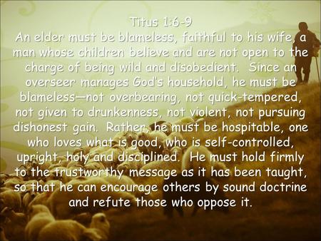 Titus 1:6-9 An elder must be blameless, faithful to his wife, a man whose children believe and are not open to the charge of being wild and disobedient.