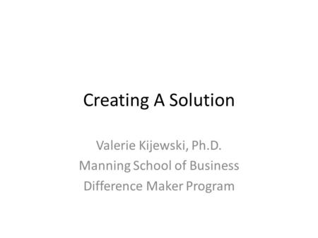 Creating A Solution Valerie Kijewski, Ph.D. Manning School of Business