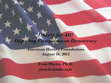 Liberty for All? Opposing Viewpoints on Democracy American History Foundations August 10, 2012 Fran Macko, Ph.D.