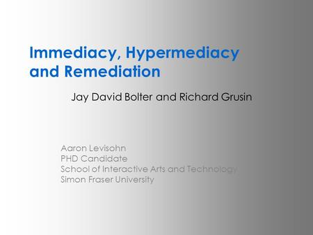 Immediacy, Hypermediacy and Remediation Jay David Bolter and Richard Grusin Aaron Levisohn PHD Candidate School of Interactive Arts and Technology Simon.