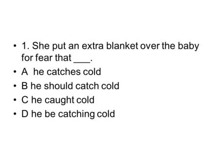 1. She put an extra blanket over the baby for fear that ___. A he catches cold B he should catch cold C he caught cold D he be catching cold.