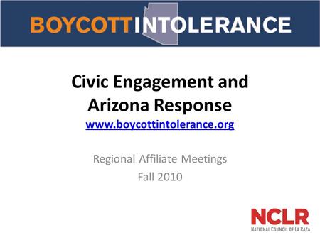 Civic Engagement and Arizona Response www.boycottintolerance.org www.boycottintolerance.org Regional Affiliate Meetings Fall 2010.