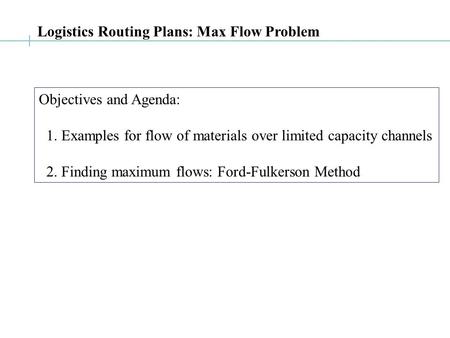 Logistics Routing Plans: Max Flow Problem Objectives and Agenda: 1. Examples for flow of materials over limited capacity channels 2. Finding maximum flows: