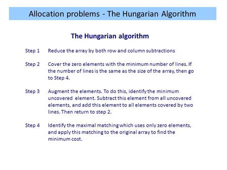 Allocation problems - The Hungarian Algorithm The Hungarian algorithm Step 1Reduce the array by both row and column subtractions Step 2Cover the zero elements.