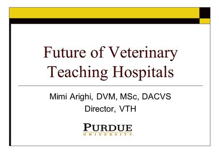 Future of Veterinary Teaching Hospitals Mimi Arighi, DVM, MSc, DACVS Director, VTH.