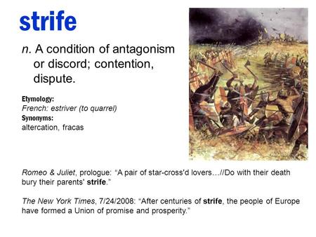 Strife n. A condition of antagonism or discord; contention, dispute. Etymology: French: estriver (to quarrel) Synonyms: altercation, fracas Romeo & Juliet,