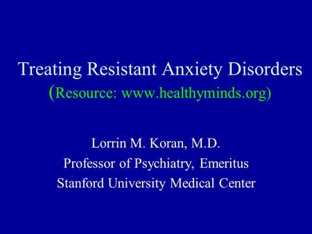 Treating Resistant Anxiety Disorders ( Resource: www.healthyminds.org) Lorrin M. Koran, M.D. Professor of Psychiatry, Emeritus Stanford University Medical.