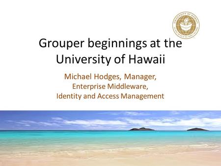 Grouper beginnings at the University of Hawaii Michael Hodges, Manager, Enterprise Middleware, Identity and Access Management.