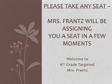 Welcome to 6 th Grade Targeted Mrs. Frantz PLEASE TAKE ANY SEAT – MRS. FRANTZ WILL BE ASSIGNING YOU A SEAT IN A FEW MOMENTS.