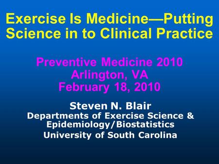 Exercise Is Medicine—Putting Science in to Clinical Practice Preventive Medicine 2010 Arlington, VA February 18, 2010 Steven N. Blair Departments of Exercise.