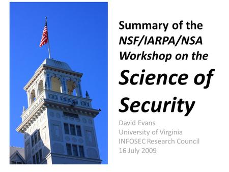 Summary of the NSF/IARPA/NSA Workshop on the Science of Security David Evans University of Virginia INFOSEC Research Council 16 July 2009.