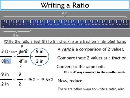 Writing a Ratio Write the ratio 3 feet (ft) to 8 inches (in) as a fraction in simplest form. A ratio is a comparison of 2 values. Compare these 2 values.