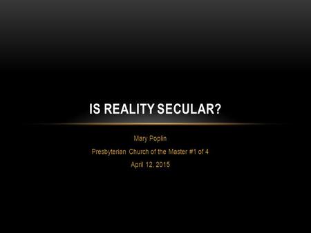 Mary Poplin Presbyterian Church of the Master #1 of 4 April 12, 2015 IS REALITY SECULAR?