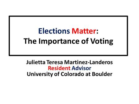 Elections Matter: The Importance of Voting Julietta Teresa Martinez-Landeros Resident Advisor University of Colorado at Boulder.