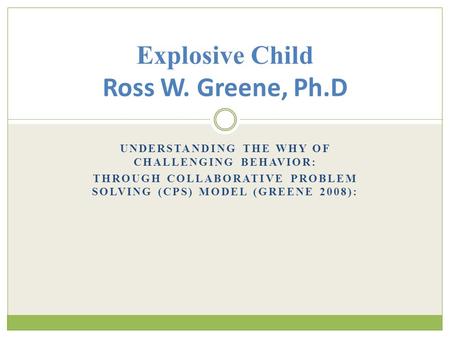 UNDERSTANDING THE WHY OF CHALLENGING BEHAVIOR: THROUGH COLLABORATIVE PROBLEM SOLVING (CPS) MODEL (GREENE 2008): Explosive Child Ross W. Greene, Ph.D.